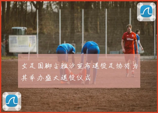 女足国脚古雅沙宣布退役足协将为其举办盛大退役仪式