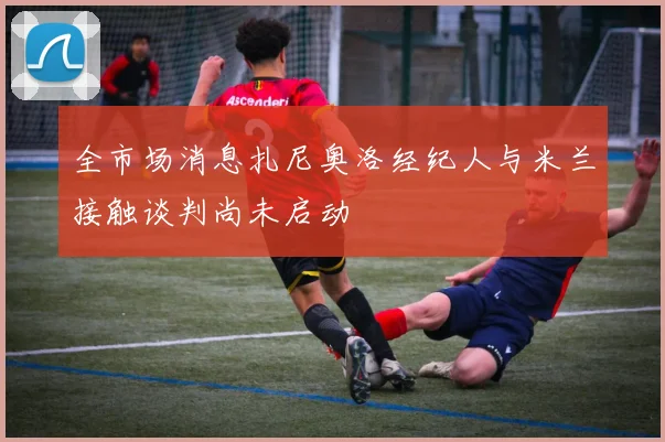 全市场消息扎尼奥洛经纪人与米兰接触谈判尚未启动