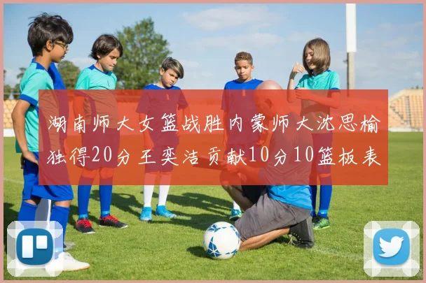 湖南师大女篮战胜内蒙师大沈思榆独得20分王奕洁贡献10分10篮板表现出色