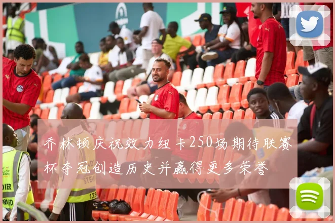 乔林顿庆祝效力纽卡250场期待联赛杯夺冠创造历史并赢得更多荣誉